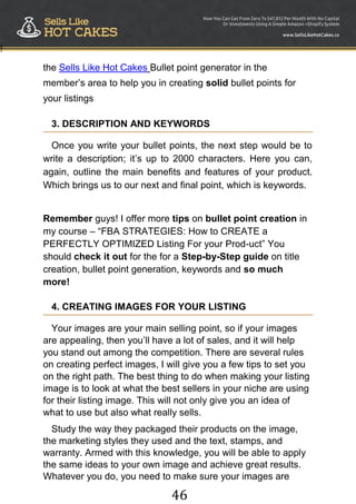 46
!
the Sells Like Hot Cakes Bullet point generator in the
member‟s area to help you in creating solid bullet points for
your listings
3. DESCRIPTION AND KEYWORDS
Once you write your bullet points, the next step would be to
write a description; it‟s up to 2000 characters. Here you can,
again, outline the main benefits and features of your product.
Which brings us to our next and final point, which is keywords.
Remember guys! I offer more tips on bullet point creation in
my course – “FBA STRATEGIES: How to CREATE a
PERFECTLY OPTIMIZED Listing For your Prod-uct” You
should check it out for the for a Step-by-Step guide on title
creation, bullet point generation, keywords and so much
more!
4. CREATING IMAGES FOR YOUR LISTING
Your images are your main selling point, so if your images
are appealing, then you‟ll have a lot of sales, and it will help
you stand out among the competition. There are several rules
on creating perfect images, I will give you a few tips to set you
on the right path. The best thing to do when making your listing
image is to look at what the best sellers in your niche are using
for their listing image. This will not only give you an idea of
what to use but also what really sells.
Study the way they packaged their products on the image,
the marketing styles they used and the text, stamps, and
warranty. Armed with this knowledge, you will be able to apply
the same ideas to your own image and achieve great results.
Whatever you do, you need to make sure your images are
 