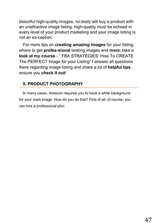 47
beautiful high-quality images, no-body will buy a product with
an unattractive image listing, high-quality must be echoed in
every level of your product marketing and your image listing is
not an ex-ception.
For more tips on creating amazing images for your listing,
where to get profes-sional looking images and more; take a
look at my course - ” FBA STRATEGIES: How To CREATE
The PERFECT Image for your Listing” I answer all questions
there regarding image listing and share a lot of helpful tips,
ensure you check it out!
5. PRODUCT PHOTOGRAPHY
In many cases, Amazon requires you to have a white background
for your main image. How do you do that? First of all, of course, you
can hire a professional pho-
 