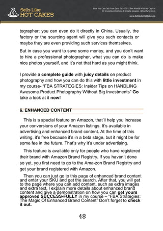 48
!
tographer; you can even do it directly in China. Usually, the
factory or the sourcing agent will give you such contacts or
maybe they are even providing such services themselves.
But in case you want to save some money, and you don‟t want
to hire a professional photographer, what you can do is make
nice photos yourself, and it‟s not that hard as you might think.
I provide a complete guide with juicy details on product
photography and how you can do this with little investment in
my course- “FBA STRATEGIES: Insider Tips on HANDLING
Awesome Product Photography Without Big Investments” Go
take a look at it now!
6. ENHANCED CONTENT
This is a special feature on Amazon, that‟ll help you increase
your conversions of your Amazon listings. It‟s available in
advertising and enhanced brand content. At the time of this
writing, it‟s free because it‟s in a beta stage, but it might be for
some fee in the future. That‟s why it‟s under advertising.
This feature is available only for people who have registered
their brand with Amazon Brand Registry. If you haven‟t done
so yet, you first need to go to the Ama-zon Brand Registry and
get your brand registered with Amazon.
Then you can just go to this page of enhanced brand content
and enter your SKU and get the search. After that, you will get
to the page where you can add content, such as extra images
and extra text. I explain more details about enhanced brand
content and give a demonstration on how you can get yours
approved SUCCESS-FULLY in my course – “FBA Strategies:
The Magic Of Enhanced Brand Content” Don‟t forget to check
it out. 
 