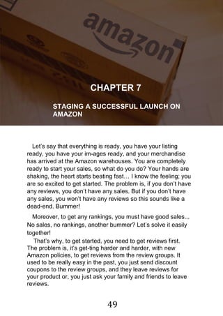 49
!
CHAPTER 7
STAGING A SUCCESSFUL LAUNCH ON
AMAZON
Let‟s say that everything is ready, you have your listing
ready, you have your im-ages ready, and your merchandise
has arrived at the Amazon warehouses. You are completely
ready to start your sales, so what do you do? Your hands are
shaking, the heart starts beating fast… I know the feeling; you
are so excited to get started. The problem is, if you don‟t have
any reviews, you don‟t have any sales. But if you don‟t have
any sales, you won‟t have any reviews so this sounds like a
dead-end. Bummer!
Moreover, to get any rankings, you must have good sales...
No sales, no rankings, another bummer? Let‟s solve it easily
together!
That‟s why, to get started, you need to get reviews first.
The problem is, it‟s get-ting harder and harder, with new
Amazon policies, to get reviews from the review groups. It
used to be really easy in the past, you just send discount
coupons to the review groups, and they leave reviews for
your product or, you just ask your family and friends to leave
reviews.
 