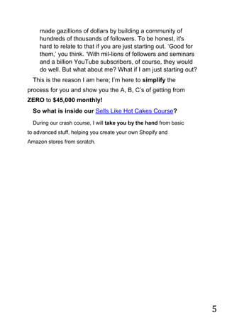 5
made gazillions of dollars by building a community of
hundreds of thousands of followers. To be honest, it's
hard to relate to that if you are just starting out. „Good for
them,‟ you think. „With mil-lions of followers and seminars
and a billion YouTube subscribers, of course, they would
do well. But what about me? What if I am just starting out?
This is the reason I am here; I‟m here to simplify the
process for you and show you the A, B, C‟s of getting from
ZERO to $45,000 monthly!
So what is inside our Sells Like Hot Cakes Course?
During our crash course, I will take you by the hand from basic
to advanced stuff, helping you create your own Shopify and
Amazon stores from scratch.
 