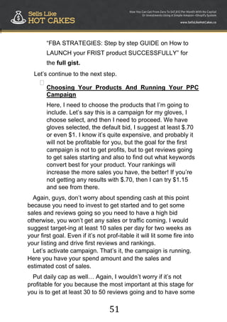 51
!
“FBA STRATEGIES: Step by step GUIDE on How to
LAUNCH your FRIST product SUCCESSFULLY” for
the full gist.
Let‟s continue to the next step.

Choosing Your Products And Running Your PPC
Campaign

Here, I need to choose the products that I‟m going to
include. Let‟s say this is a campaign for my gloves, I
choose select, and then I need to proceed. We have
gloves selected, the default bid, I suggest at least $.70
or even $1. I know it‟s quite expensive, and probably it
will not be profitable for you, but the goal for the first
campaign is not to get profits, but to get reviews going
to get sales starting and also to find out what keywords
convert best for your product. Your rankings will
increase the more sales you have, the better! If you‟re
not getting any results with $.70, then I can try $1.15
and see from there.
Again, guys, don‟t worry about spending cash at this point
because you need to invest to get started and to get some
sales and reviews going so you need to have a high bid
otherwise, you won‟t get any sales or traffic coming. I would
suggest target-ing at least 10 sales per day for two weeks as
your first goal. Even if it‟s not prof-itable it will lit some fire into
your listing and drive first reviews and rankings.
Let‟s activate campaign. That‟s it, the campaign is running.
Here you have your spend amount and the sales and
estimated cost of sales.
Put daily cap as well… Again, I wouldn‟t worry if it‟s not
profitable for you because the most important at this stage for
you is to get at least 30 to 50 reviews going and to have some
 