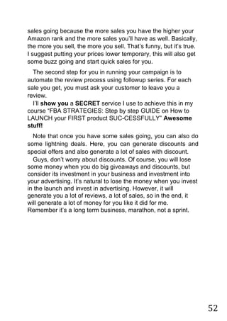 52
sales going because the more sales you have the higher your
Amazon rank and the more sales you‟ll have as well. Basically,
the more you sell, the more you sell. That‟s funny, but it‟s true.
I suggest putting your prices lower temporary, this will also get
some buzz going and start quick sales for you.
The second step for you in running your campaign is to
automate the review process using followup series. For each
sale you get, you must ask your customer to leave you a
review.
I‟ll show you a SECRET service I use to achieve this in my
course “FBA STRATEGIES: Step by step GUIDE on How to
LAUNCH your FIRST product SUC-CESSFULLY” Awesome
stuff!
Note that once you have some sales going, you can also do
some lightning deals. Here, you can generate discounts and
special offers and also generate a lot of sales with discount.
Guys, don‟t worry about discounts. Of course, you will lose
some money when you do big giveaways and discounts, but
consider its investment in your business and investment into
your advertising. It‟s natural to lose the money when you invest
in the launch and invest in advertising. However, it will
generate you a lot of reviews, a lot of sales, so in the end, it
will generate a lot of money for you like it did for me.
Remember it‟s a long term business, marathon, not a sprint.
 
