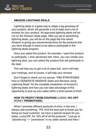 53
!
AMAZON LIGHTNING DEALS
Lightning deals is a great way to stage a big giveaway of
your product, which will generate a lot of sales and a lot of
reviews for your product. All approved lightning deals will be
run on the Amazon deals page. After you go to advertising,
lightning deals, you will be on the page like this where
Amazon is giving you recommenda-tions for the products that
you have enough in stock to be able to participate in the
lightning deals program.
Once you select the product, for example, I want this product
to participate, I click advanced edit. Here, you can create your
lightning deal, you can select the product that will participate in
the deal.
This will help you to get a lot of sales fast, and it will help
your rankings, and of course, it will help your reviews
Don‟t forget to check out my course- “FBA STRATEGIES:
How to GENERATE MASSIVE Sales and Reviews using
Lightning Deals” for the complete breakdown of Amazon‟s
lightning deals and how you can take advantage of this
opportunity to jack up your sales within a short period of time!
HOW TO PROFIT FROM COUPONS (USING 10% OFF
MONEY PROMOTIONS)
When I promote different products of mine, in the end, I
always add something, “PS: And the best part to thank you for
being our loyal customer, we have a special coupon for you
today, Lucky10P, for 10% off of all the products.” I just go to
“advertis-ing” -> “promotions” in my seller central and then I
 