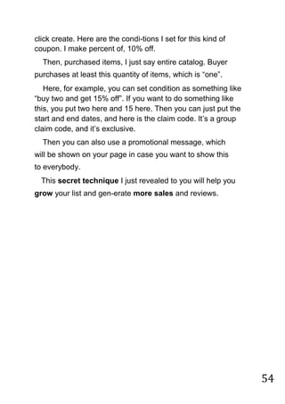 54
click create. Here are the condi-tions I set for this kind of
coupon. I make percent of, 10% off.
Then, purchased items, I just say entire catalog. Buyer
purchases at least this quantity of items, which is “one”.
Here, for example, you can set condition as something like
“buy two and get 15% off”. If you want to do something like
this, you put two here and 15 here. Then you can just put the
start and end dates, and here is the claim code. It‟s a group
claim code, and it‟s exclusive.
Then you can also use a promotional message, which
will be shown on your page in case you want to show this
to everybody.
This secret technique I just revealed to you will help you
grow your list and gen-erate more sales and reviews.
 
