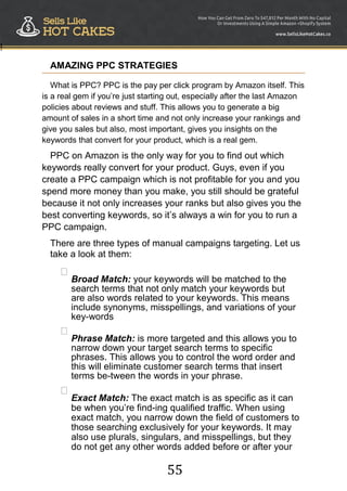 55
!
AMAZING PPC STRATEGIES
What is PPC? PPC is the pay per click program by Amazon itself. This
is a real gem if you‟re just starting out, especially after the last Amazon
policies about reviews and stuff. This allows you to generate a big
amount of sales in a short time and not only increase your rankings and
give you sales but also, most important, gives you insights on the
keywords that convert for your product, which is a real gem.
PPC on Amazon is the only way for you to find out which
keywords really convert for your product. Guys, even if you
create a PPC campaign which is not profitable for you and you
spend more money than you make, you still should be grateful
because it not only increases your ranks but also gives you the
best converting keywords, so it‟s always a win for you to run a
PPC campaign.
There are three types of manual campaigns targeting. Let us
take a look at them:

Broad Match: your keywords will be matched to the
search terms that not only match your keywords but
are also words related to your keywords. This means
include synonyms, misspellings, and variations of your
key-words



Phrase Match: is more targeted and this allows you to
narrow down your target search terms to specific
phrases. This allows you to control the word order and
this will eliminate customer search terms that insert
terms be-tween the words in your phrase.



Exact Match: The exact match is as specific as it can
be when you‟re find-ing qualified traffic. When using
exact match, you narrow down the field of customers to
those searching exclusively for your keywords. It may
also use plurals, singulars, and misspellings, but they
do not get any other words added before or after your
 