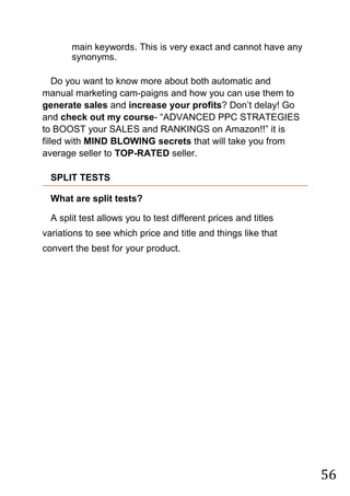 56
main keywords. This is very exact and cannot have any
synonyms.

Do you want to know more about both automatic and
manual marketing cam-paigns and how you can use them to
generate sales and increase your profits? Don‟t delay! Go
and check out my course- “ADVANCED PPC STRATEGIES
to BOOST your SALES and RANKINGS on Amazon!!” it is
filled with MIND BLOWING secrets that will take you from
average seller to TOP-RATED seller.
SPLIT TESTS
What are split tests?
A split test allows you to test different prices and titles
variations to see which price and title and things like that
convert the best for your product.
 