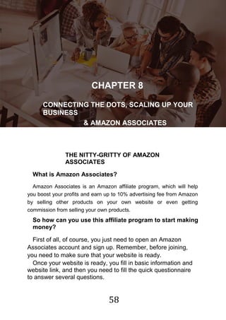 58
!
CHAPTER 8
CONNECTING THE DOTS, SCALING UP YOUR
BUSINESS
& AMAZON ASSOCIATES
THE NITTY-GRITTY OF AMAZON
ASSOCIATES
What is Amazon Associates?
Amazon Associates is an Amazon affiliate program, which will help
you boost your profits and earn up to 10% advertising fee from Amazon
by selling other products on your own website or even getting
commission from selling your own products.
So how can you use this affiliate program to start making
money?
First of all, of course, you just need to open an Amazon
Associates account and sign up. Remember, before joining,
you need to make sure that your website is ready.
Once your website is ready, you fill in basic information and
website link, and then you need to fill the quick questionnaire
to answer several questions.
 