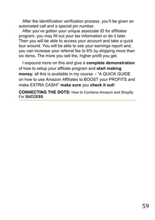 59
After the identification verification process, you‟ll be given an
automated call and a special pin number.
After you‟ve gotten your unique associate ID for affiliates
program, you may fill out your tax information or do it later.
Then you will be able to access your account and take a quick
tour around. You will be able to see your earnings report and,
you can increase your referral fee to 6% by shipping more than
six items. The more you sell the, higher profit you get.
I expound more on this and give a complete demonstration
of how to setup your affiliate program and start making
money; all this is available in my course – “A QUICK GUIDE
on how to use Amazon Affiliates to BOOST your PROFITS and
make EXTRA CASH!” make sure you check it out!
CONNECTING THE DOTS: How to Combine Amazon and Shopify
For SUCCESS
 