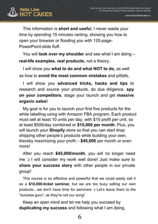 6
!
This information is short and useful; I never waste your
time by spending 15 minutes ranting, showing you how to
open your browser or flooding you with 120-page-
PowerPoint-slide fluff.
You will look over my shoulder and see what I am doing –
real-life examples, real products, not a theory.
I will show you what to do and what NOT to do, as well
as how to avoid the most common mistakes and pitfalls.
I will show you advanced tricks, hacks and tips to
research and source your products, do due diligence, spy
on your competitors, stage your launch and get massive
organic sales!
My goal is for you to launch your first five products for the
white labelling using with Amazon FBA program. Each product
must sell at least 10 units per day, with $10 profit per unit, so
at least $500/day combined or $15,000 per month. Plus, you
will launch your Shopify store so that you can start drop
shipping other people‟s products while building your own,
thereby maximizing your profit – $45,000 per month or even
more!
After you reach $45,000/month, you will no longer need
me :) I will consider my work well done! Just make sure to
share your success story with other people in our private
group!
This course is so effective and powerful that we could easily sell it
as a $10,000-ticket seminar, but we are too busy selling our own
products…we don't have time for seminars :) Let‟s leave them to the
"success guru", as they‟re not our song!
Keep an open mind and let me help you succeed by
duplicating my success and following what I am doing,
 