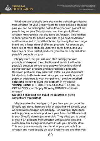 60
!
What you can basically do is you can be doing drop shipping
from Amazon for your Shopify store for other people‟s products
plus you can be fulfilling the orders from your own product that
people buy on your Shopify store, and then you fulfill with
Amazon merchandise that you have on Amazon. This method
is super powerful for people who want to go beyond Amazon
and to create and expand their brand by having their own large
brand and a large store of different products. As soon as you
have five or more products under the same brand, and you
have five or more related products, you can not only sell other
people‟s products on your
Shopify store, but you can also start selling your own
products and expand the collection and enrich it with other
people‟s products so you have a powerful combina-tion of
selling your own products and other people‟s products.
However, problems may arise with traffic, as you should not
blindly drive traffic to Amazon since you can easily loose all
potential customers to your competitors. I provide detailed
solutions on how to curb this problem in my course-
“CONNECTING THE DOTS: The ULTI-MATE GUIDE To
OPTIMIZING your Shopify Store by COMBINING it with
Amazon”
Go take a look at it and avoid the mistake of giving
competitors free traffic!
Maybe you‟re the lazy type ☺ if yes then you can go to the
Shopify app store, there are a lot of apps that will simplify your
work between Amazon and Shopify. For example, ByteStand
will help you automate import from your Amazon FBA account
to your Shopify store in just one click. They allow you to put all
of your FBA products from Amazon with just one click and
create beautiful listings and photos inside your Shopify store.
This way, you can simply transfer all of your products from
Amazon and make a copy on your Shopify store and then you
 