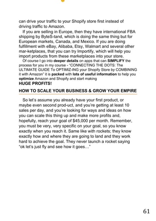 61
can drive your traffic to your Shopify store first instead of
driving traffic to Amazon.
If you are selling in Europe, then they have international FBA
shipping by ByteS-tand, which is doing the same thing but for
European markets, Canada, and Mexico. If you are doing
fulfillment with eBay, Alibaba, Etsy, Walmart and several other
mar-ketplaces, that you can try Importify, which will help you
import products from these marketplaces into your store.
Of course I go into deeper details on apps that can SIMPLIFY the
process for you in my course - “CONNECTING THE DOTS: The
ULTIMATE GUIDE To OPTIMIZ-ING your Shopify Store by COMBINING
it with Amazon” it is packed with lots of useful information to help you
optimize Amazon and Shopify and start making
HUGE PROFITS!
HOW TO SCALE YOUR BUSINESS & GROW YOUR EMPIRE
So let‟s assume you already have your first product, or
maybe even second prod-uct, and you‟re getting at least 10
sales per day, and you‟re looking for ways and ideas on how
you can scale this thing up and make more profits and,
hopefully, reach your goal of $45,000 per month. Remember,
you must be very, very specific on your goal, so you know
exactly when you reach it. Same like with rockets; they know
exactly how and where they are going to land and they work
hard to achieve the goal. They never launch a rocket saying
“ok let‟s just fly and see how it goes…”
 