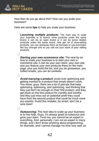 62
!
How then do you go about this? How can you scale your
business?
Here are some tips to help you scale your business:

Launching multiple products: The main way to scale
your business is to launch more products under the same
brand; it can be an open brand or it can be some related
products under the same brand. And get rid of slow-selling
products; you can giveaway them as bonuses or use promotion
like buy one-get one so you sell out your stock of poor selling
products.



Starting your own ecommerce site: The next tip on
how to scale your business is to start your own e-
commerce site, it can be your own store, your own site,
and you feature your own products there on the main
page, plus you build the list, and you do giveaways, you
collect emails, you can do contests.


Avoid marrying a product: avoid over optimizing and
getting married to a product that simply doesn‟t work.
You know, guys, there are a lot of peo-ple that keep
optimizing, optimizing, and optimizing, and thinking that
they just don‟t do enough on their first product, and they
get stuck on the first product for months and months
and they just miss out on potential profit they could
have from the second product that could be much more
suc-cessful. Avoid this mistake, be smart, don‟t be a
sore loser!


Outsourcing: The next idea to scale up your business
is to hire help. Guys, it‟s always great to outsource and
grow your team. Trust me; you cannot be an expert in
everything. And, personally, I am not an expert in many
things, and I don‟t know anything about programming,
for example, and I cannot manage my time very well, so
 