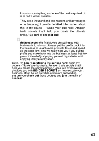 63
I outsource everything and one of the best ways to do it
is to find a virtual assistant.

They are a thousand and one reasons and advantages
on outsourcing; I provide detailed information about
this in my course – “Scale your busi-ness: Amazon
trade secrets that‟ll help you create the ultimate
brand.” Be sure to check it out!

Reinvestment: the final advice on scaling up your
business is to reinvest. Always put the profits back into
the business to launch more products faster and speed
up the cash flow. This will really help you if you put the
profits you make back into the business, at least first few
years, instead of just paying yourself big salaries and
enjoying lifestyle really soon.

Guys, I‟m barely scratching the surface here; again my
course - “Scale your business: Amazon trade secrets that‟ll
help you create the ultimate brand.” Goes into overdrive and
provides you with INSIDER SECRETS on how to scale your
business. Don‟t be left out while others are succeeding,
ensure you check out these courses and join the train of
success! 
 