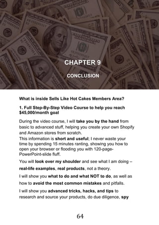 64
!
CHAPTER 9
CONCLUSION
What is inside Sells Like Hot Cakes Members Area?
1. Full Step-By-Step Video Course to help you reach
$45,000/month goal
During the video course, I will take you by the hand from
basic to advanced stuff, helping you create your own Shopify
and Amazon stores from scratch.
This information is short and useful; I never waste your
time by spending 15 minutes ranting, showing you how to
open your browser or flooding you with 120-page-
PowerPoint-slide fluff.
You will look over my shoulder and see what I am doing –
real-life examples, real products, not a theory.
I will show you what to do and what NOT to do, as well as
how to avoid the most common mistakes and pitfalls.
I will show you advanced tricks, hacks, and tips to
research and source your products, do due diligence, spy
 