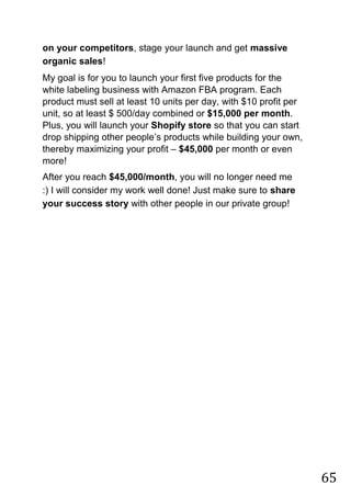 65
on your competitors, stage your launch and get massive
organic sales!
My goal is for you to launch your first five products for the
white labeling business with Amazon FBA program. Each
product must sell at least 10 units per day, with $10 profit per
unit, so at least $ 500/day combined or $15,000 per month.
Plus, you will launch your Shopify store so that you can start
drop shipping other people‟s products while building your own,
thereby maximizing your profit – $45,000 per month or even
more!
After you reach $45,000/month, you will no longer need me
:) I will consider my work well done! Just make sure to share
your success story with other people in our private group!
 