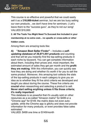 66
!
This course is so effective and powerful that we could easily
sell it as a $10,000-ticket seminar, but we are too busy selling
our own products…we don't have time for seminars :) Let‟s
leave them to the "success guru", as they‟re not our song!
VALUED $10,000
2. All The Tools You Might Need To Succeed Are Included in your
membership at no extra cost... no upsells or cross-sells or other
hidden costs.
Among them are amazing tools like:
A) "Amazon Best Seller Finder" – Includes a self-
updating database of 39,871,951 products and counting
and that will let you instantly find the top-selling products in
each niche by keyword. You can get complete information
about them, including their prices and, most important, the
estimated amount of sales they get per month and the profit
they are making. With this information, you can quickly see
how they are doing and whether it's worth it for you to sell the
same product. Moreover, this amazing tool collects the stats
of the top-selling products in each category to give you an
idea as to whether they fit five strict criteria we developed and
taught you about during the course. These five criteria are
crucial when researching and selecting a product to sell.
Never start selling anything unless it fits those criteria;
it's really important!
This database is so powerful that it's usually sold on other
resources as a so-called "Amazon matrix" for $499 or a
"Chrome app" for $149; the matrix does not even auto-
update, while the Chrome app is glitchy and does not provide
information for many products, or even provides false sales
estimates!
VALUED: $499 one time or $149/month
 