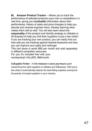 67
B) Amazon Product Tracker – Allows you to track the
performance of selected products (your own or competitors‟) in
real time, giving you invaluable information about their
performance, history of sales and price changes to help you
decode and reverse-engineer them, thereby learning what
makes them sell so well. You will also learn about the
seasonality of the product and identify analogs on Alibaba or
Ali-Express to help you find their suppliers in just a few clicks!
If you are tracking your own product, you can easily find out
how well you are tracking against desired keywords and how
you can improve your sales and rankings!
This tool alone is worth $69 per month and sold separately
in different competitor resources.
For you it's included free with your
membership! VALUED: $69/month
C)Supplier Finder – A little treasure to save you hours spent
researching the right suppliers on Alibaba and AliExpress. With just a
few clicks it automatically detects the best-fitting suppliers among the
thousands of trusted suppliers in your industry.
 