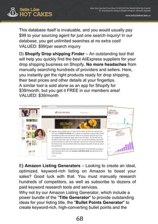 68
!
This database itself is invaluable, and you would usually pay
$99 to your sourcing agent for just one search inquiry! In our
database, you get unlimited searches at no extra cost!
VALUED: $99/per search inquiry
D) Shopify Drop shipping Finder – An outstanding tool that
will help you quickly find the best AliExpress suppliers for your
drop shipping business on Shopify. No more headaches from
manually searching hundreds of providers and sellers. Here,
you instantly get the right products ready for drop shipping,
their best prices and other details at your fingertips.
A similar tool is sold alone as an app for Shopify for
$39/month, but you get it FREE in our members area!
VALUED: $39/month
E) Amazon Listing Generators – Looking to create an ideal,
optimized, keyword-rich listing on Amazon to boost your
sales? Good luck with that. You must manually research
hundreds of competitors, as well as subscribe to dozens of
paid keyword research tools and services.
Why not try our Amazon Listing Generator, which include a
power bundle of the "Title Generator" to provide outstanding
ideas for your listing title, the "Bullet Points Generator" to
create keyword-rich, high-converting bullet points and the
 