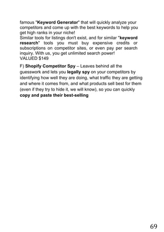 69
famous "Keyword Generator" that will quickly analyze your
competitors and come up with the best keywords to help you
get high ranks in your niche!
Similar tools for listings don't exist, and for similar "keyword
research" tools you must buy expensive credits or
subscriptions on competitor sites, or even pay per search
inquiry. With us, you get unlimited search power!
VALUED $149
F) Shopify Competitor Spy – Leaves behind all the
guesswork and lets you legally spy on your competitors by
identifying how well they are doing, what traffic they are getting
and where it comes from, and what products sell best for them
(even if they try to hide it, we will know), so you can quickly
copy and paste their best-selling
 