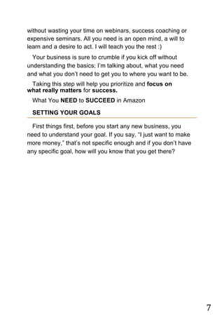 7
without wasting your time on webinars, success coaching or
expensive seminars. All you need is an open mind, a will to
learn and a desire to act. I will teach you the rest :)
Your business is sure to crumble if you kick off without
understanding the basics; I‟m talking about, what you need
and what you don‟t need to get you to where you want to be.
Taking this step will help you prioritize and focus on
what really matters for success. 
What You NEED to SUCCEED in Amazon
SETTING YOUR GOALS
First things first, before you start any new business, you
need to understand your goal. If you say, “I just want to make
more money,” that‟s not specific enough and if you don‟t have
any specific goal, how will you know that you get there?
 