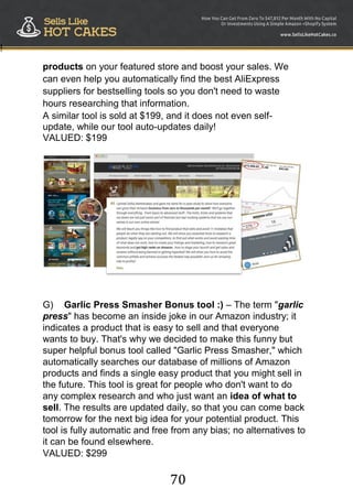 70
!
products on your featured store and boost your sales. We
can even help you automatically find the best AliExpress
suppliers for bestselling tools so you don't need to waste
hours researching that information.
A similar tool is sold at $199, and it does not even self-
update, while our tool auto-updates daily!
VALUED: $199
G) Garlic Press Smasher Bonus tool :) – The term "garlic
press" has become an inside joke in our Amazon industry; it
indicates a product that is easy to sell and that everyone
wants to buy. That's why we decided to make this funny but
super helpful bonus tool called "Garlic Press Smasher," which
automatically searches our database of millions of Amazon
products and finds a single easy product that you might sell in
the future. This tool is great for people who don't want to do
any complex research and who just want an idea of what to
sell. The results are updated daily, so that you can come back
tomorrow for the next big idea for your potential product. This
tool is fully automatic and free from any bias; no alternatives to
it can be found elsewhere.
VALUED: $299
 