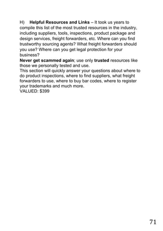 71
H) Helpful Resources and Links – It took us years to
compile this list of the most trusted resources in the industry,
including suppliers, tools, inspections, product package and
design services, freight forwarders, etc. Where can you find
trustworthy sourcing agents? What freight forwarders should
you use? Where can you get legal protection for your
business?
Never get scammed again; use only trusted resources like
those we personally tested and use.
This section will quickly answer your questions about where to
do product inspections, where to find suppliers, what freight
forwarders to use, where to buy bar codes, where to register
your trademarks and much more.
VALUED: $399
 