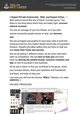 72
!
I) Expert Private Community , Wall, and Expert Critics – I
don't want to sound like one of those "success gurus,” but
there is one thing about which they are totally right: success
attracts success.
You are an average of your five friends, so if you stick
around successful people sooner or later, you become
one.
We are privileged and grateful to have been able to build this
amazing small but very helpful closed community of successful
Amazon, Shopify and eBay sellers who are there to help you
and share their tricks and secrets.
We are all selling in different niches, so we never treat each
other as competitors. We are here to help you and each
other by sharing the hottest trends, common mistakes and
tips on how to succeed in this business.
All we ask in return is that you contribute to the group, share
your success stories, share your questions and frustrations
and fears, and help us help you!
I am sure you will love the famous "WALL"! Beware: It's really
addictive :)
VALUED: PRICELESS
 
