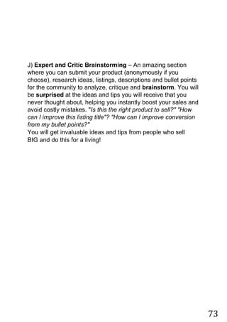 73
J) Expert and Critic Brainstorming – An amazing section
where you can submit your product (anonymously if you
choose), research ideas, listings, descriptions and bullet points
for the community to analyze, critique and brainstorm. You will
be surprised at the ideas and tips you will receive that you
never thought about, helping you instantly boost your sales and
avoid costly mistakes. "Is this the right product to sell?" "How
can I improve this listing title"? "How can I improve conversion
from my bullet points?"
You will get invaluable ideas and tips from people who sell
BIG and do this for a living!
 