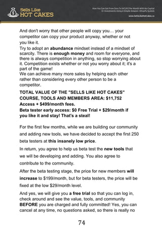 74
!
And don't worry that other people will copy you… your
competitor can copy your product anyway, whether or not
you like it.
Try to adopt an abundance mindset instead of a mindset of
scarcity. There is enough money and room for everyone, and
there is always competition in anything, so stop worrying about
it. Competition exists whether or not you worry about it; it's a
part of the game!
We can achieve many more sales by helping each other
rather than considering every other person to be a
competitor.
TOTAL VALUE OF THE "SELLS LIKE HOT CAKES"
COURSE, TOOLS AND MEMBERS AREA: $11,752
Access + $499/month fees.
Beta tester early access: $0 Free Trial + $29/month if
you like it and stay! That's a steal!
For the first few months, while we are building our community
and adding new tools, we have decided to accept the first 250
beta testers at this insanely low price.
In return, you agree to help us beta test the new tools that
we will be developing and adding. You also agree to
contribute to the community.
After the beta testing stage, the price for new members will
increase to $199/month, but for beta testers, the price will be
fixed at the low $29/month level.
And yes, we will give you a free trial so that you can log in,
check around and see the value, tools, and community
BEFORE you are charged and fully committed! Yes, you can
cancel at any time, no questions asked, so there is really no
 