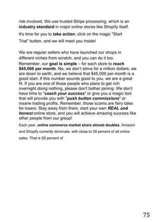 75
risk involved. We use trusted Stripe processing, which is an
industry standard in major online stores like Shopify itself.
It's time for you to take action; click on the magic "Start
Trial" button, and we will meet you inside!
We are regular sellers who have launched our shops in
different niches from scratch, and you can do it too.
Remember, our goal is simple – for each store to reach
$45,000 per month. No, we don‟t strive for a million dollars; we
are down to earth, and we believe that $45,000 per month is a
good start. If this number sounds good to you, we are a great
fit. If you are one of those people who plans to get rich
overnight doing nothing, please don't bother joining. We don't
have time to "coach your success" or give you a magic tool
that will provide you with "push button commissions" or
insane trading profits. Remember, those scams are fairy tales
for losers. Stay away from them, start your own REAL and
honest online store, and you will achieve amazing success like
other people from our group!
Each year, online commerce market share almost doubles. Amazon
and Shopify currently dominate, with close to 59 percent of all online
sales. That is 59 percent of
 
