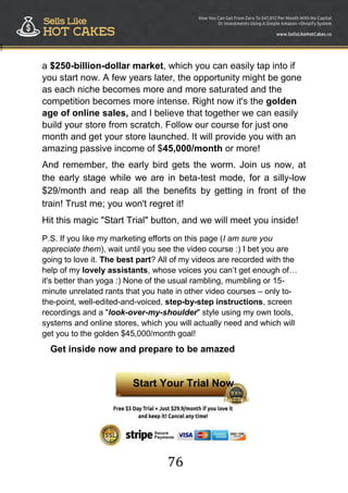 76
!
a $250-billion-dollar market, which you can easily tap into if
you start now. A few years later, the opportunity might be gone
as each niche becomes more and more saturated and the
competition becomes more intense. Right now it's the golden
age of online sales, and I believe that together we can easily
build your store from scratch. Follow our course for just one
month and get your store launched. It will provide you with an
amazing passive income of $45,000/month or more!
And remember, the early bird gets the worm. Join us now, at
the early stage while we are in beta-test mode, for a silly-low
$29/month and reap all the benefits by getting in front of the
train! Trust me; you won't regret it!
Hit this magic "Start Trial" button, and we will meet you inside!
P.S. If you like my marketing efforts on this page (I am sure you
appreciate them), wait until you see the video course :) I bet you are
going to love it. The best part? All of my videos are recorded with the
help of my lovely assistants, whose voices you can‟t get enough of…
it's better than yoga :) None of the usual rambling, mumbling or 15-
minute unrelated rants that you hate in other video courses – only to-
the-point, well-edited-and-voiced, step-by-step instructions, screen
recordings and a "look-over-my-shoulder" style using my own tools,
systems and online stores, which you will actually need and which will
get you to the golden $45,000/month goal!
Get inside now and prepare to be amazed
Start Your Trial Now
 