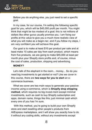 8
!
Before you do anything else, you just need to set a specific
goal.
In my case, for our course, I'm setting the following specific
goal for you, which will be $45,000 profit per month. You might
think that might be too modest of a goal; this is not millions of
dollars like other gurus usually promise you. I am fixing our
profits at this value to give you a much more realistic view of
what you will make as a begin-ner, and if you follow my steps, I
am very confident you will achieve this goal.
Our goal is to make at least $10 per product per sale and at
least make 10 sales per day from each product, which means
from five products, we are going to make $45,000 at least per
month plus your Shopify store profits and, of course, minus
the cost of sales, production, shipping and advertising.
MONEY?
Let‟s talk of the elephant in the room... money... So do you
need big investments to get started or not? Like we cover in
this course, there are two ways for you to start an e-
commerce business.
What we cover are two main ways to generate your passive
income using e-commerce, which is Shopify drop shipping
method, which requires no big invest-ment except minimal
investments, such as cash to buy Shopify subscription and
apps, domain name, things like this; just minimal cash which
every one of you has I‟m sure.
With this method, you‟re going to build your own Shopify
store and start reselling other people‟s products from
AliExpress marketplace, and I will show you exactly how to do
it without any coding skills, without any investments except
 