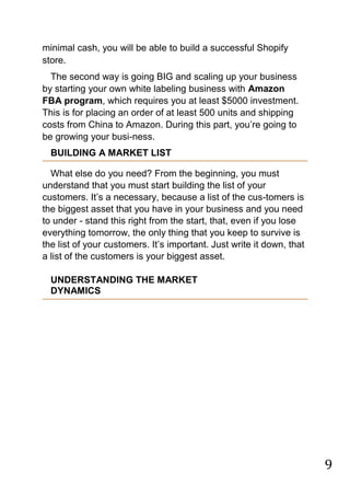 9
minimal cash, you will be able to build a successful Shopify
store.
The second way is going BIG and scaling up your business
by starting your own white labeling business with Amazon
FBA program, which requires you at least $5000 investment.
This is for placing an order of at least 500 units and shipping
costs from China to Amazon. During this part, you‟re going to
be growing your busi-ness.
BUILDING A MARKET LIST
What else do you need? From the beginning, you must
understand that you must start building the list of your
customers. It‟s a necessary, because a list of the cus-tomers is
the biggest asset that you have in your business and you need
to under - stand this right from the start, that, even if you lose
everything tomorrow, the only thing that you keep to survive is
the list of your customers. It‟s important. Just write it down, that
a list of the customers is your biggest asset.
UNDERSTANDING THE MARKET
DYNAMICS
 