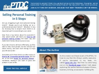 PERSONAL T RAINER DEVELOPMENT CENT ER 
Selling Personal Training 
in 5 Steps 
Are you struggling to get more personal training 
clients? Maybe you're just starting out as a 
professional personal trainer? Whatever it may 
be, knowing how to acquire more clients is an 
important part to succeeding in your career. 
Hear from a top trainer about his successful 5 
step system which will teach you how to sell 
personal training services the easier way and 
make more money (◄ read the full article here). 
If you learn how to sell more effectively, you'll be 
able to help more people, be less stressed out 
about money, and have more energy to enjoy 
your life and career. 
And while you're there check out other topics on 
how to be a successful personal trainer and our 
list of the best books for personal trainers - 
mandatory reading if you want to grow and 
prosper in your career. 
READ THE FULL ARTICLE 
THE WORD’S LARGEST FREE COLLABORATIVE BLOG FOR PERSONAL TRAINERS . WE’RE 
DEDICATED TO IMPROVING THE PERCEPTION OF THE INDUSTRY, AND YOUR SUCCESS. 
JOIN 94,747 FANS ON FACEBOOK, BECAUSE THAT MANY TRAINERS CAN’T BE WRONG. 
About The Author 
As the creator and head coach of thePTDC, I'd 
have to say that this thing is pretty awesome. 
If you're interested in my book, it's 
called Ignite the Fire. Feel free to come hang 
out on my Facebook page where I talk about 
exploring the perfect balance between fitness, 
business, & living an awesome fulfilling life. 
