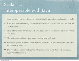 Scala is...
        interoperable with Java
             Scala protects your investment in existing Java libraries, tools and developer skills

             Scala runs on the extremely mature Java Virtual Machine and has performance on
             par with Java

             Scala interoperates ﬂawlessly with Java. Scala classes can call and be called by any
             Java class

        ➡ Allows incremental adoption, using existing Java code as is

        ➡ The development team will work on their familiar tools, but writing shorter, faster
             and more scalable code

        ➡ The operations team won’t see the difference, while using their well-understood
             deployment techniques


Thursday, December 1, 11
 