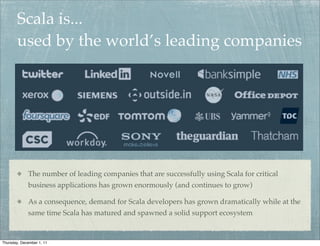 Scala is...
        used by the world’s leading companies




             The number of leading companies that are successfully using Scala for critical
             business applications has grown enormously (and continues to grow)

             As a consequence, demand for Scala developers has grown dramatically while at the
             same time Scala has matured and spawned a solid support ecosystem


Thursday, December 1, 11
 