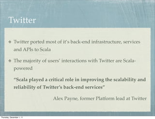 Twitter

             Twitter ported most of it’s back-end infrastructure, services
             and APIs to Scala

             The majority of users’ interactions with Twitter are Scala-
             powered

             “Scala played a critical role in improving the scalability and
             reliability of Twitter’s back-end services”

                                 Alex Payne, former Platform lead at Twitter


Thursday, December 1, 11
 