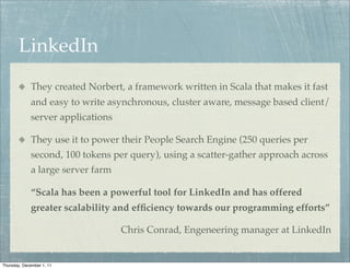 LinkedIn
             They created Norbert, a framework written in Scala that makes it fast
             and easy to write asynchronous, cluster aware, message based client/
             server applications

             They use it to power their People Search Engine (250 queries per
             second, 100 tokens per query), using a scatter-gather approach across
             a large server farm

             “Scala has been a powerful tool for LinkedIn and has offered
             greater scalability and efﬁciency towards our programming efforts”

                                   Chris Conrad, Engeneering manager at LinkedIn


Thursday, December 1, 11
 
