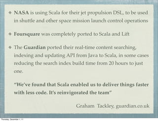 NASA is using Scala for their jet propulsion DSL, to be used
             in shuttle and other space mission launch control operations

             Foursquare was completely ported to Scala and Lift

             The Guardian ported their real-time content searching,
             indexing and updating API from Java to Scala, in some cases
             reducing the search index build time from 20 hours to just
             one.

             “We’ve found that Scala enabled us to deliver things faster
             with less code. It’s reinvigorated the team”

                                         Graham Tackley, guardian.co.uk

Thursday, December 1, 11
 