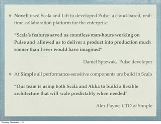 Novell used Scala and Lift to developed Pulse, a cloud-based, real-
             time collaboration platform for the enterprise

             “Scala’s features saved us countless man-hours working on
             Pulse and allowed us to deliver a product into production much
             sooner than I ever would have imagined”

                                               Daniel Spiewak, Pulse developer

             At Simple all performance-sensitive components are build in Scala

             “Our team is using both Scala and Akka to build a ﬂexible
             architecture that will scale predictably when needed”

                                                     Alex Payne, CTO of Simple


Thursday, December 1, 11
 
