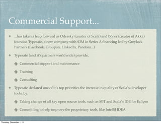 Commercial Support...
             ...has taken a leap forward as Odersky (creator of Scala) and Bóner (creator of Akka)
             founded Typesafe, a new company with $3M in Series A ﬁnancing led by Greylock
             Partners (Facebook, Groupon, LinkedIn, Pandora...)

             Typesafe (and it’s partners worldwide) provide,

                   Commercial support and maintenance

                   Training

                   Consulting

             Typesafe declared one of it’s top priorities the increase in quality of Scala’s developer
             tools, by:

                   Taking change of all key open source tools, such as SBT and Scala’s IDE for Eclipse

                   Committing to help improve the proprietary tools, like IntelliJ IDEA


Thursday, December 1, 11
 