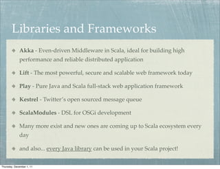 Libraries and Frameworks
             Akka - Even-driven Middleware in Scala, ideal for building high
             performance and reliable distributed application

             Lift - The most powerful, secure and scalable web framework today

             Play - Pure Java and Scala full-stack web application framework

             Kestrel - Twitter’s open sourced message queue

             ScalaModules - DSL for OSGi development

             Many more exist and new ones are coming up to Scala ecosystem every
             day

             and also... every Java library can be used in your Scala project!

Thursday, December 1, 11
 