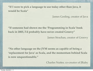“If I were to pick a language to use today other than Java, it
             would be Scala”

                                                  James Gosling, creator of Java



             “If someone had shown me the ‘Programming in Scala’ book
             back in 2003, I’d probably have never created Groovy”

                                              James Strachan, creator of Groovy



             “No other language on the JVM seems as capable of being a
             ‘replacement for Java’ as Scala, and the momentum behind Scala
             is now unquestionable.”

                                             Charles Nutter, co-creator of JRuby

Thursday, December 1, 11
 