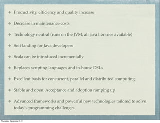 Productivity, efﬁciency and quality increase

             Decrease in maintenance costs

             Technology neutral (runs on the JVM, all java libraries available)

             Soft landing for Java developers

             Scala can be introduced incrementally

             Replaces scripting languages and in-house DSLs

             Excellent basis for concurrent, parallel and distributed computing

             Stable and open. Acceptance and adoption ramping up

             Advanced frameworks and powerful new technologies tailored to solve
             today’s programming challenges


Thursday, December 1, 11
 