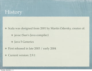 History


             Scala was designed from 2001 by Martin Odersky, creator of:

                           javac (Sun’s Java compiler)

                           Java 5 Generics

             First released in late 2003 / early 2004

             Current version: 2.9.1



Thursday, December 1, 11
 