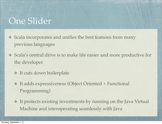 One Slider
             Scala incorporates and uniﬁes the best features from many
             previous languages

             Scala’s central drive is to make life easier and more productive for
             the developer

                   It cuts down boilerplate

                   It adds expressiveness (Object Oriented + Functional
                   Programming)

                   It protects existing investments by running on the Java Virtual
                   Machine and interoperating seamlessly with Java

Thursday, December 1, 11
 