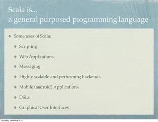 Scala is...
        a general purposed programming language

             Some uses of Scala:

                   Scripting

                   Web Applications

                   Messaging

                   Highly scalable and performing backends

                   Mobile (android) Applications

                   DSLs

                   Graphical User Interfaces

Thursday, December 1, 11
 