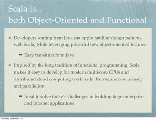 Scala is...
        both Object-Oriented and Functional
             Developers coming from Java can apply familiar design patterns
             with Scala, while leveraging powerful new object-oriented features

                   ➡ Easy transition from Java

             Inspired by the long tradition of functional programming, Scala
             makes it easy to develop for modern multi-core CPUs and
             distributed cloud computing workloads that require concurrency
             and parallelism

                   ➡ Ideal to solve today’s challenges in building large enterprise
                           and Internet applications


Thursday, December 1, 11
 