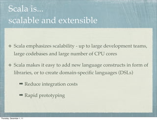 Scala is...
        scalable and extensible

             Scala emphasizes scalability - up to large development teams,
             large codebases and large number of CPU cores

             Scala makes it easy to add new language constructs in form of
             libraries, or to create domain-speciﬁc languages (DSLs)

                   ➡ Reduce integration costs

                   ➡ Rapid prototyping



Thursday, December 1, 11
 